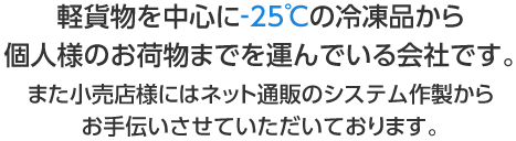 軽貨物を中心に-25℃の冷凍品から個人様のお荷物までを運んでいる会社です。また小売店様にはネット通販のシステム作製からお手伝いさせていただいております。