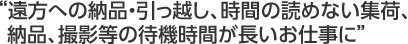 遠方への納品・引っ越し、時間の読めない集荷、 納品、撮影等の待機時間が長いお仕事に